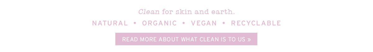 Clean for skin and earth. NATURAL  •  ORGANIC •  VEGAN •  CRUELTY-FREE  •  RECYCLABLE